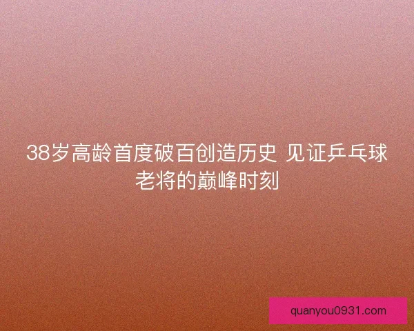 38岁高龄首度破百创造历史 见证乒乓球老将的巅峰时刻
