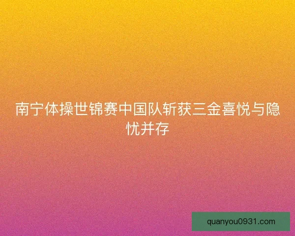 南宁体操世锦赛中国队斩获三金喜悦与隐忧并存